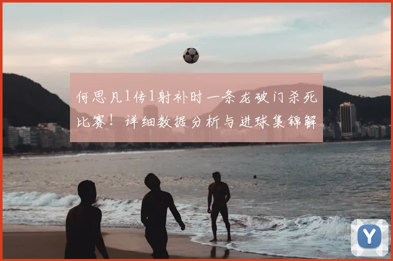 何思凡1传1射补时一条龙破门杀死比赛!详细数据分析与进球集锦解读