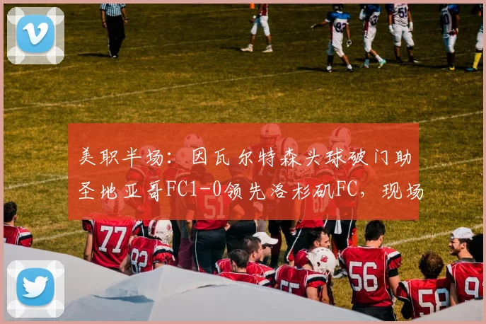 美职半场:因瓦尔特森头球破门助圣地亚哥FC1-0领先洛杉矶FC,现场直击与攻防战术回顾