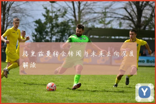 格里兹曼转会传闻与未来去向深度解读