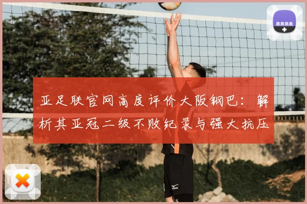 亚足联官网高度评价大阪钢巴：解析其亚冠二级不败纪录与强大抗压能力