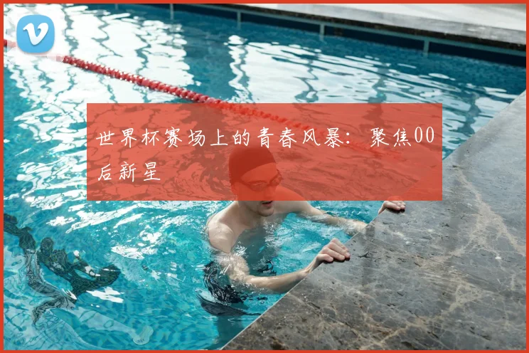 世界杯赛场上的青春风暴：聚焦00后新星