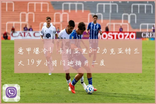 意甲爆冷！卡利亚里3-2力克亚特兰大 19岁小将门迪梅开二度