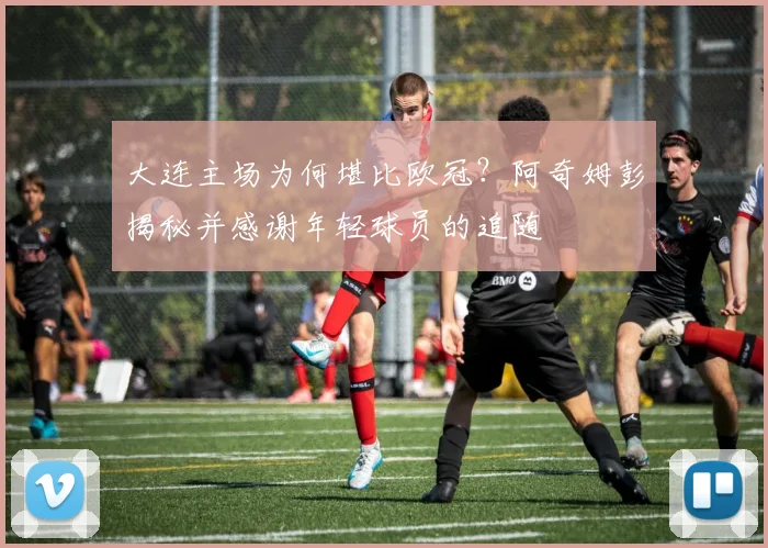大连主场为何堪比欧冠?阿奇姆彭揭秘并感谢年轻球员的追随