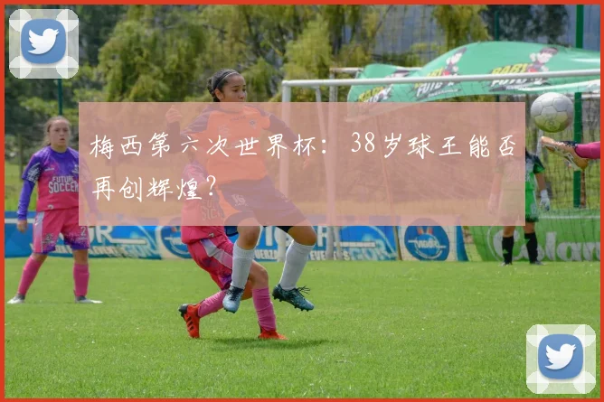 梅西第六次世界杯：38岁球王能否再创辉煌？