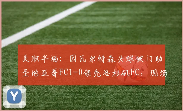 美职半场：因瓦尔特森头球破门助圣地亚哥FC1-0领先洛杉矶FC，现场直击与攻防战术回顾