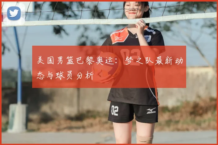 美国男篮巴黎奥运：梦之队最新动态与球员分析