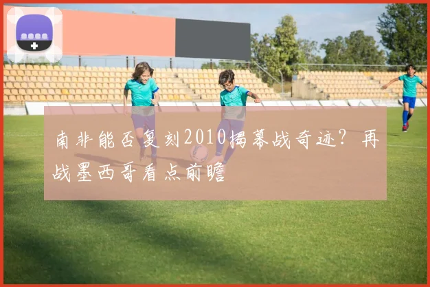 南非能否复刻2010揭幕战奇迹？再战墨西哥看点前瞻