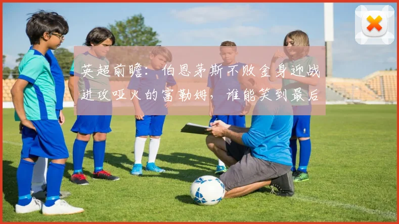 英超前瞻:伯恩茅斯不败金身迎战进攻哑火的富勒姆,谁能笑到最后?
