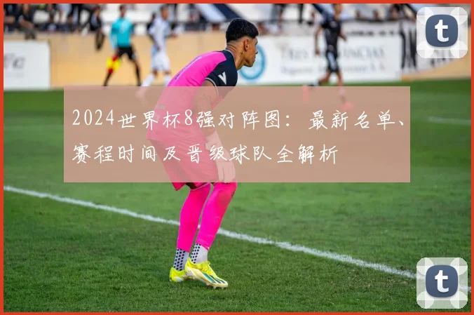 2024世界杯8强对阵图：最新名单、赛程时间及晋级球队全解析