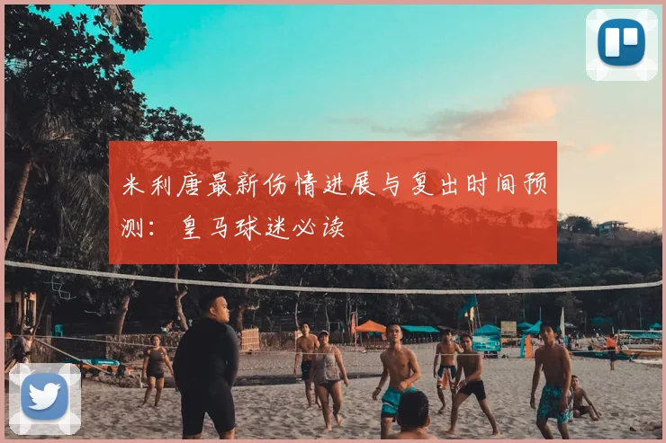 米利唐最新伤情进展与复出时间预测:皇马球迷必读