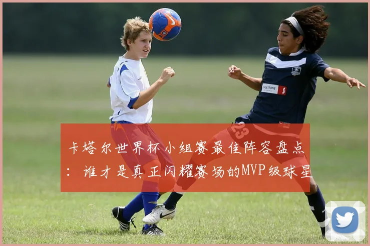 卡塔尔世界杯小组赛最佳阵容盘点:谁才是真正闪耀赛场的MVP级球星?