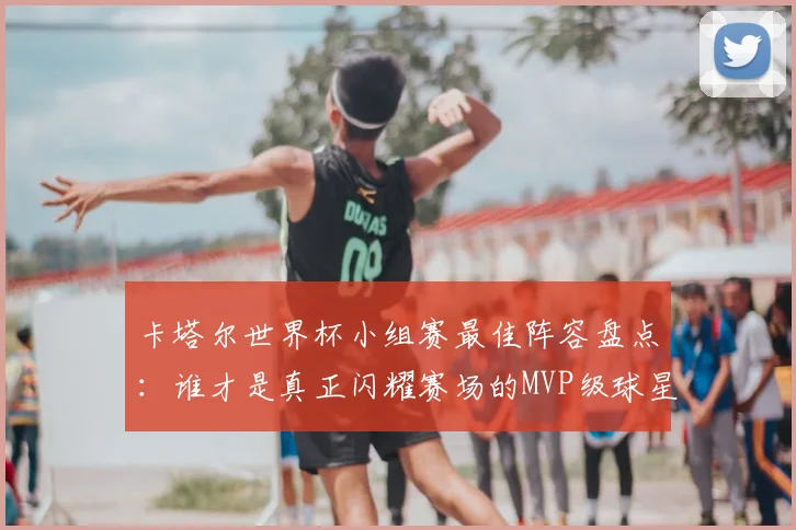 卡塔尔世界杯小组赛最佳阵容盘点：谁才是真正闪耀赛场的MVP级球星？